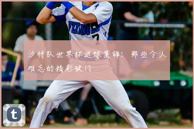 沙特队世界杯进球集锦：那些令人难忘的精彩破门
