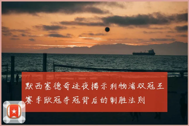 默西塞德奇迹夜揭示利物浦双冠王赛季欧冠夺冠背后的制胜法则