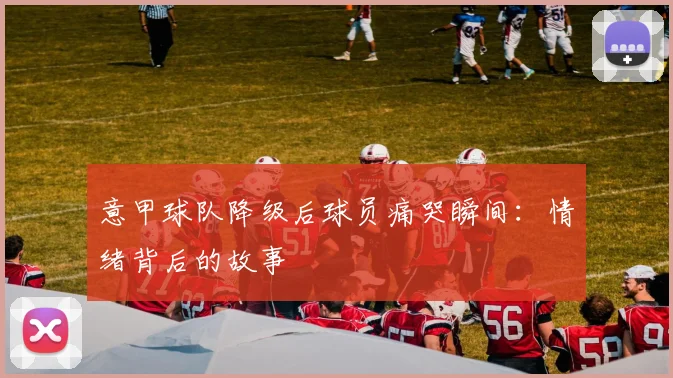 意甲球队降级后球员痛哭瞬间：情绪背后的故事