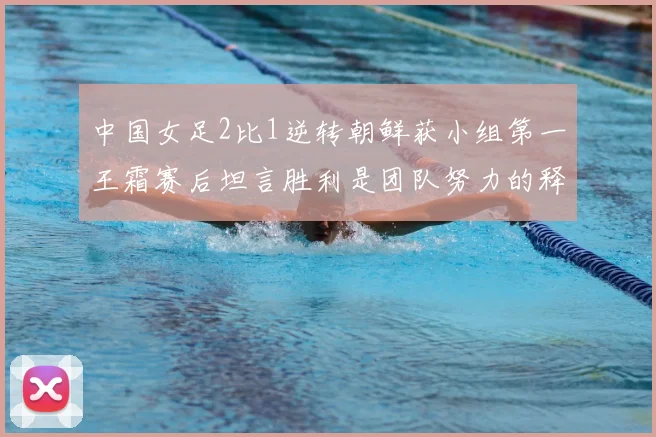 中国女足2比1逆转朝鲜获小组第一王霜赛后坦言胜利是团队努力的释放