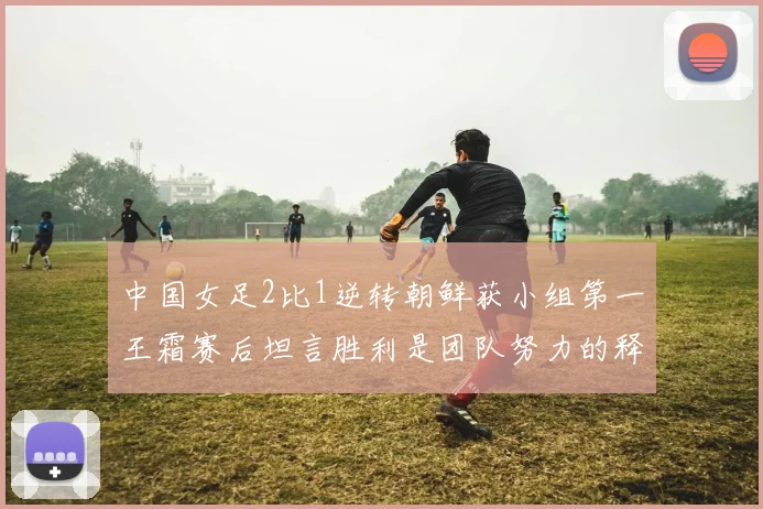 中国女足2比1逆转朝鲜获小组第一王霜赛后坦言胜利是团队努力的释放