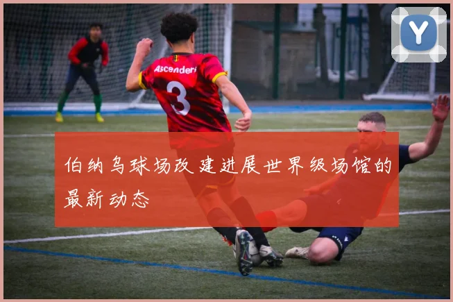 伯纳乌球场改建进展世界级场馆的最新动态